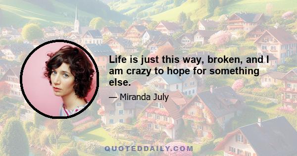 Life is just this way, broken, and I am crazy to hope for something else.