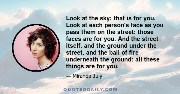 Look at the sky: that is for you. Look at each person's face as you pass them on the street: those faces are for you. And the street itself, and the ground under the street, and the ball of fire underneath the ground: