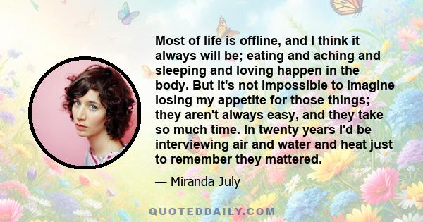 Most of life is offline, and I think it always will be; eating and aching and sleeping and loving happen in the body. But it's not impossible to imagine losing my appetite for those things; they aren't always easy, and