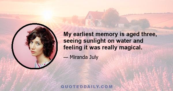 My earliest memory is aged three, seeing sunlight on water and feeling it was really magical.