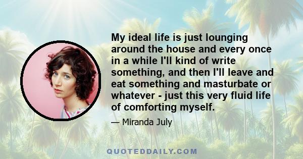 My ideal life is just lounging around the house and every once in a while I'll kind of write something, and then I'll leave and eat something and masturbate or whatever - just this very fluid life of comforting myself.