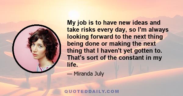 My job is to have new ideas and take risks every day, so I'm always looking forward to the next thing being done or making the next thing that I haven't yet gotten to. That's sort of the constant in my life.