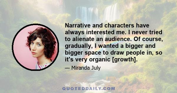 Narrative and characters have always interested me. I never tried to alienate an audience. Of course, gradually, I wanted a bigger and bigger space to draw people in, so it's very organic [growth].