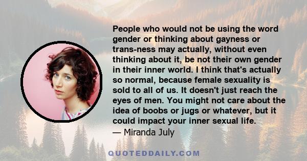 People who would not be using the word gender or thinking about gayness or trans-ness may actually, without even thinking about it, be not their own gender in their inner world. I think that's actually so normal,