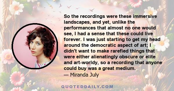 So the recordings were these immersive landscapes, and yet, unlike the performances that almost no one would see, I had a sense that these could live forever. I was just starting to get my head around the democratic