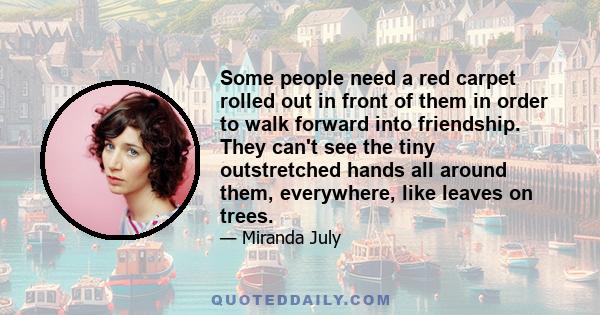 Some people need a red carpet rolled out in front of them in order to walk forward into friendship. They can't see the tiny outstretched hands all around them, everywhere, like leaves on trees.