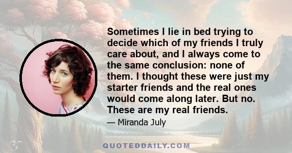 Sometimes I lie in bed trying to decide which of my friends I truly care about, and I always come to the same conclusion: none of them. I thought these were just my starter friends and the real ones would come along