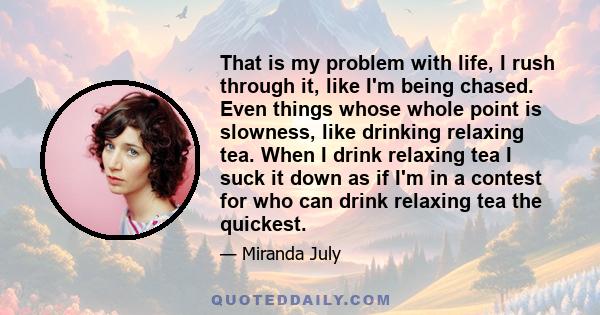 That is my problem with life, I rush through it, like I'm being chased. Even things whose whole point is slowness, like drinking relaxing tea. When I drink relaxing tea I suck it down as if I'm in a contest for who can