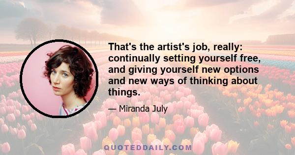 That's the artist's job, really: continually setting yourself free, and giving yourself new options and new ways of thinking about things.