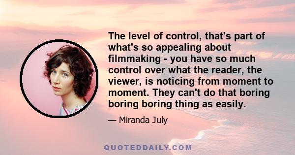 The level of control, that's part of what's so appealing about filmmaking - you have so much control over what the reader, the viewer, is noticing from moment to moment. They can't do that boring boring boring thing as