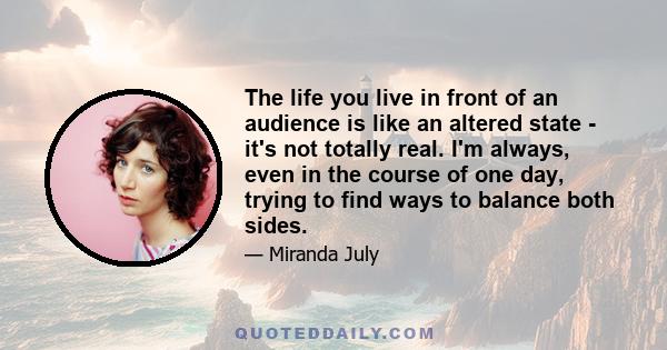 The life you live in front of an audience is like an altered state - it's not totally real. I'm always, even in the course of one day, trying to find ways to balance both sides.