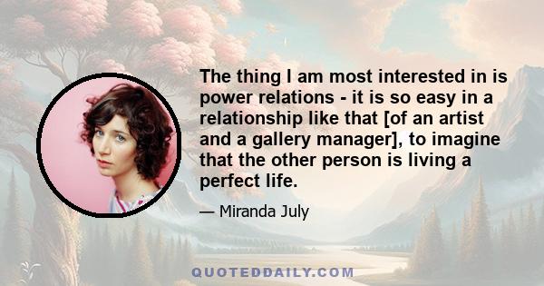 The thing I am most interested in is power relations - it is so easy in a relationship like that [of an artist and a gallery manager], to imagine that the other person is living a perfect life.