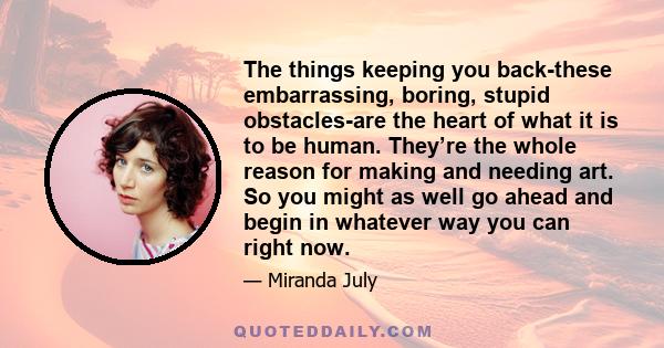 The things keeping you back-these embarrassing, boring, stupid obstacles-are the heart of what it is to be human. They’re the whole reason for making and needing art. So you might as well go ahead and begin in whatever