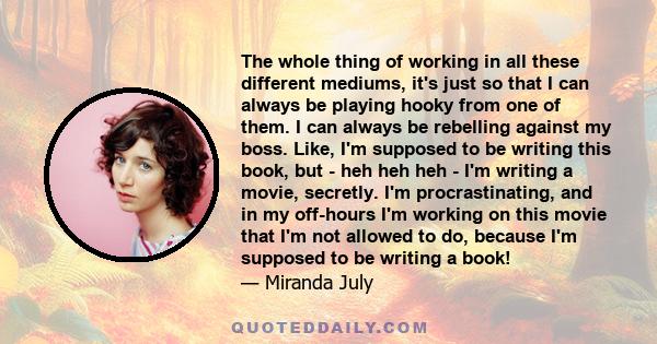 The whole thing of working in all these different mediums, it's just so that I can always be playing hooky from one of them. I can always be rebelling against my boss. Like, I'm supposed to be writing this book, but -