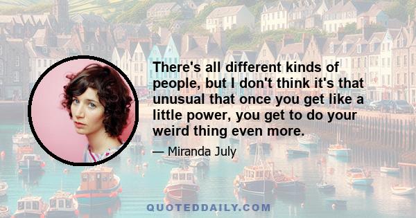 There's all different kinds of people, but I don't think it's that unusual that once you get like a little power, you get to do your weird thing even more.