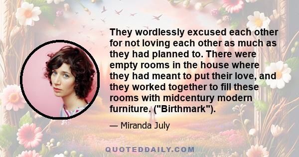 They wordlessly excused each other for not loving each other as much as they had planned to. There were empty rooms in the house where they had meant to put their love, and they worked together to fill these rooms with