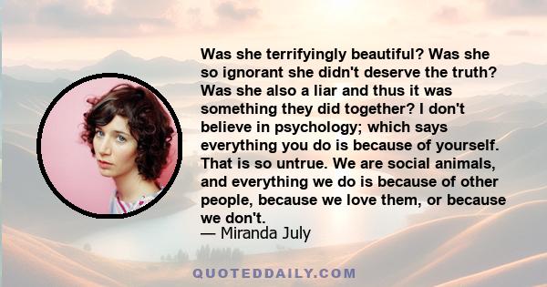 Was she terrifyingly beautiful? Was she so ignorant she didn't deserve the truth? Was she also a liar and thus it was something they did together? I don't believe in psychology; which says everything you do is because