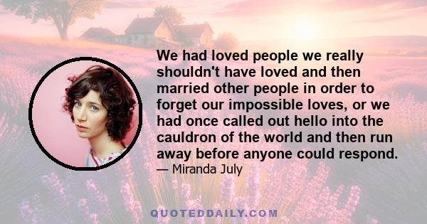 We had loved people we really shouldn't have loved and then married other people in order to forget our impossible loves, or we had once called out hello into the cauldron of the world and then run away before anyone