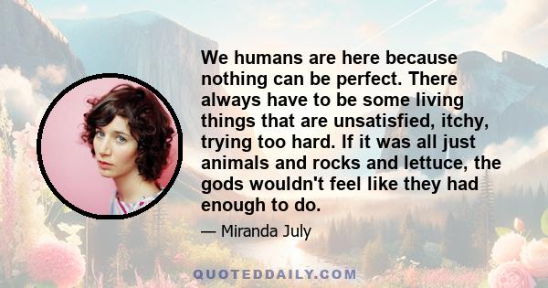 We humans are here because nothing can be perfect. There always have to be some living things that are unsatisfied, itchy, trying too hard. If it was all just animals and rocks and lettuce, the gods wouldn't feel like