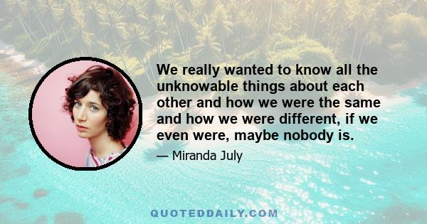 We really wanted to know all the unknowable things about each other and how we were the same and how we were different, if we even were, maybe nobody is.