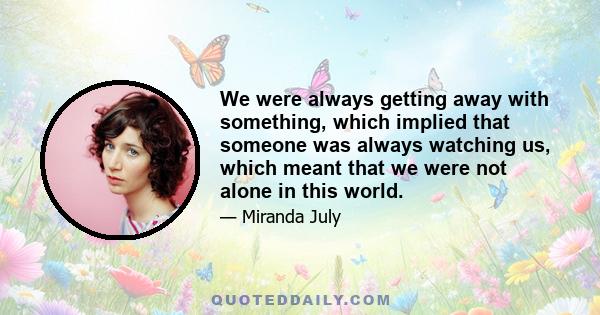 We were always getting away with something, which implied that someone was always watching us, which meant that we were not alone in this world.