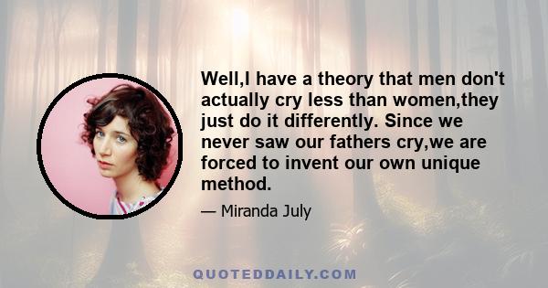 Well,I have a theory that men don't actually cry less than women,they just do it differently. Since we never saw our fathers cry,we are forced to invent our own unique method.