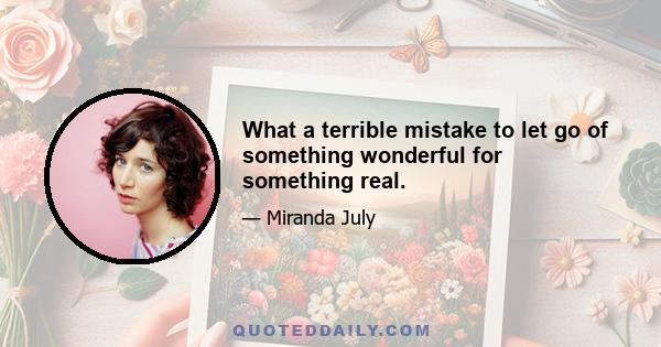 What a terrible mistake to let go of something wonderful for something real.