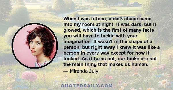 When I was fifteen, a dark shape came into my room at night. It was dark, but it glowed, which is the first of many facts you will have to tackle with your imagination. It wasn't in the shape of a person, but right away 