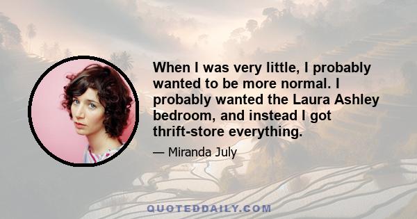 When I was very little, I probably wanted to be more normal. I probably wanted the Laura Ashley bedroom, and instead I got thrift-store everything.