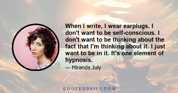 When I write, I wear earplugs. I don't want to be self-conscious. I don't want to be thinking about the fact that I'm thinking about it. I just want to be in it. It's one element of hypnosis.