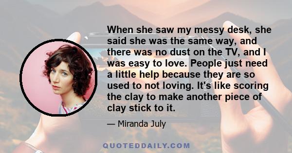 When she saw my messy desk, she said she was the same way, and there was no dust on the TV, and I was easy to love. People just need a little help because they are so used to not loving. It's like scoring the clay to