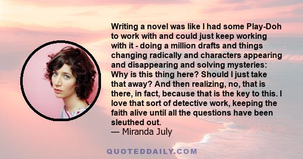 Writing a novel was like I had some Play-Doh to work with and could just keep working with it - doing a million drafts and things changing radically and characters appearing and disappearing and solving mysteries: Why