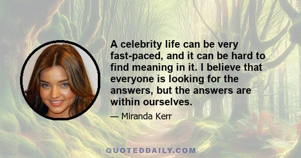 A celebrity life can be very fast-paced, and it can be hard to find meaning in it. I believe that everyone is looking for the answers, but the answers are within ourselves.