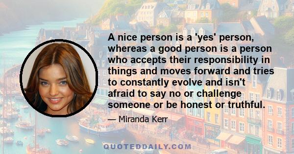 A nice person is a 'yes' person, whereas a good person is a person who accepts their responsibility in things and moves forward and tries to constantly evolve and isn't afraid to say no or challenge someone or be honest 