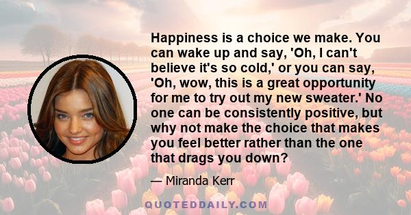 Happiness is a choice we make. You can wake up and say, 'Oh, I can't believe it's so cold,' or you can say, 'Oh, wow, this is a great opportunity for me to try out my new sweater.' No one can be consistently positive,