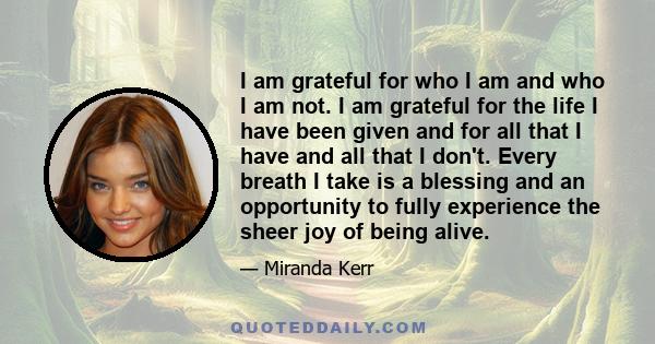 I am grateful for who I am and who I am not. I am grateful for the life I have been given and for all that I have and all that I don't. Every breath I take is a blessing and an opportunity to fully experience the sheer