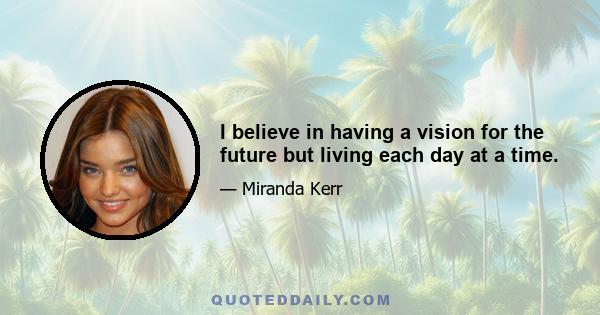 I believe in having a vision for the future but living each day at a time.