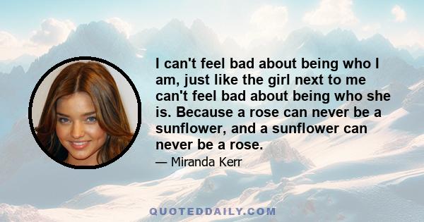 I can't feel bad about being who I am, just like the girl next to me can't feel bad about being who she is. Because a rose can never be a sunflower, and a sunflower can never be a rose.