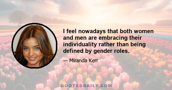 I feel nowadays that both women and men are embracing their individuality rather than being defined by gender roles.