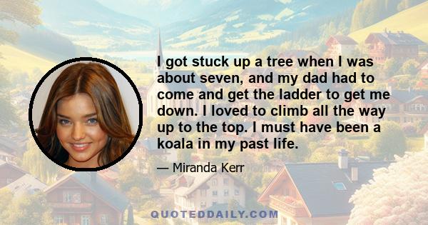 I got stuck up a tree when I was about seven, and my dad had to come and get the ladder to get me down. I loved to climb all the way up to the top. I must have been a koala in my past life.