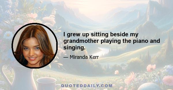 I grew up sitting beside my grandmother playing the piano and singing.