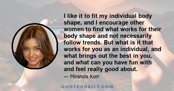 I like it to fit my individual body shape, and I encourage other women to find what works for their body shape and not necessarily follow trends. But what is it that works for you as an individual, and what brings out