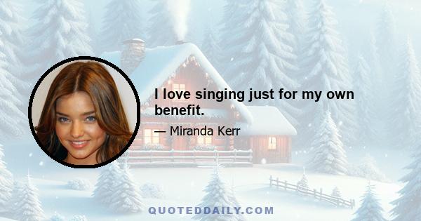 I love singing just for my own benefit.