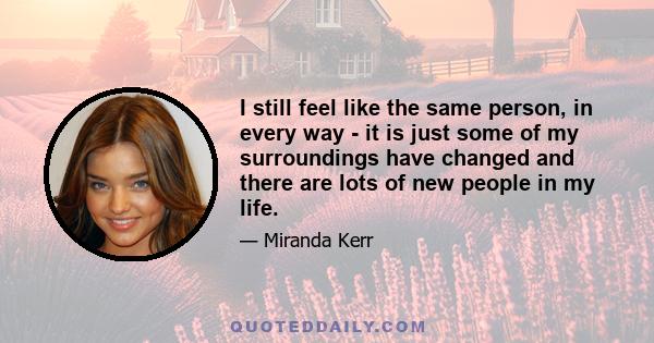 I still feel like the same person, in every way - it is just some of my surroundings have changed and there are lots of new people in my life.