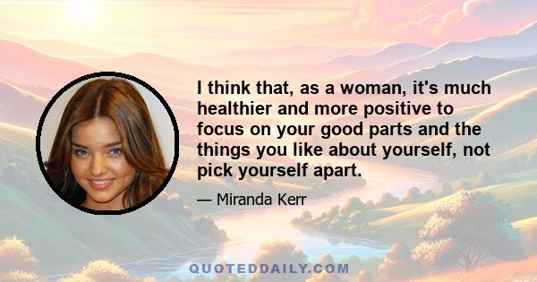 I think that, as a woman, it's much healthier and more positive to focus on your good parts and the things you like about yourself, not pick yourself apart.