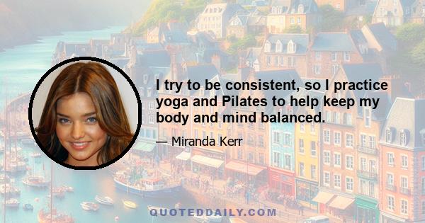 I try to be consistent, so I practice yoga and Pilates to help keep my body and mind balanced.