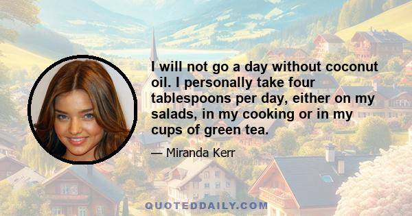 I will not go a day without coconut oil. I personally take four tablespoons per day, either on my salads, in my cooking or in my cups of green tea.