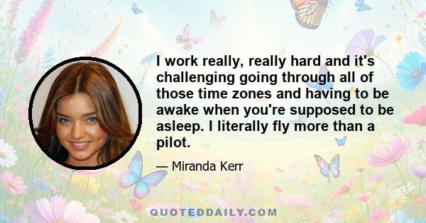 I work really, really hard and it's challenging going through all of those time zones and having to be awake when you're supposed to be asleep. I literally fly more than a pilot.