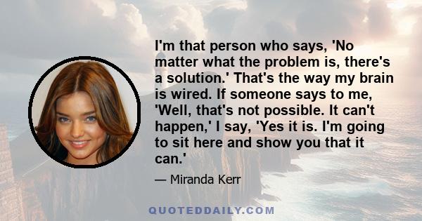 I'm that person who says, 'No matter what the problem is, there's a solution.' That's the way my brain is wired. If someone says to me, 'Well, that's not possible. It can't happen,' I say, 'Yes it is. I'm going to sit