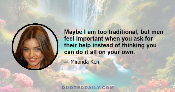 Maybe I am too traditional, but men feel important when you ask for their help instead of thinking you can do it all on your own.